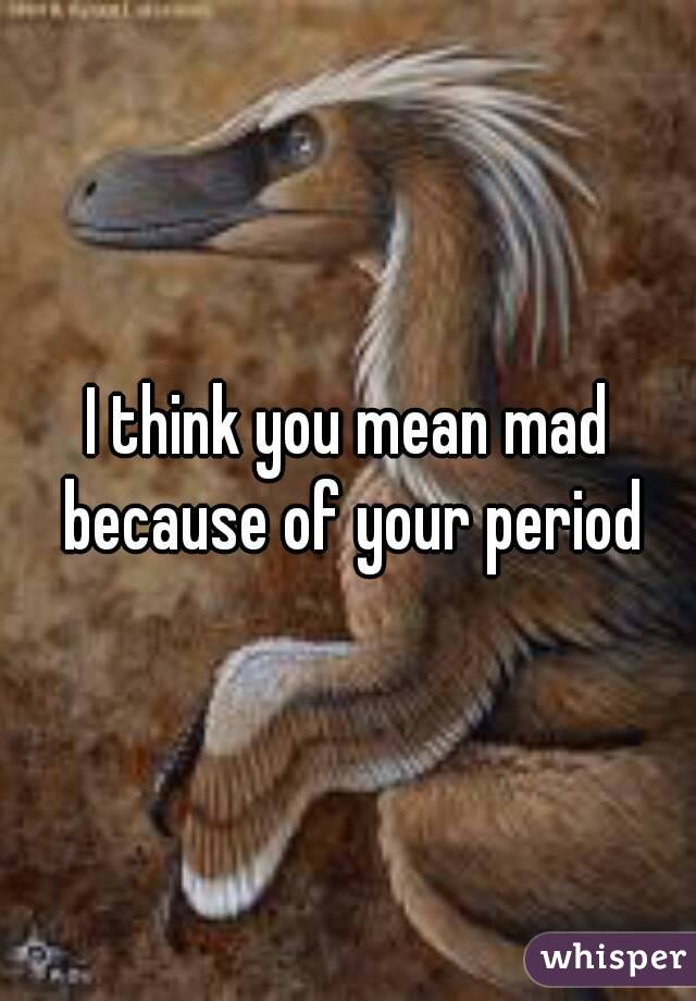 I think you mean mad because of your period