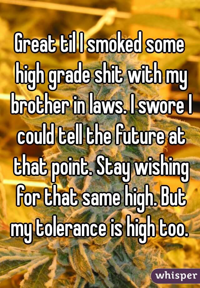 Great til I smoked some high grade shit with my brother in laws. I swore I could tell the future at that point. Stay wishing for that same high. But my tolerance is high too. 