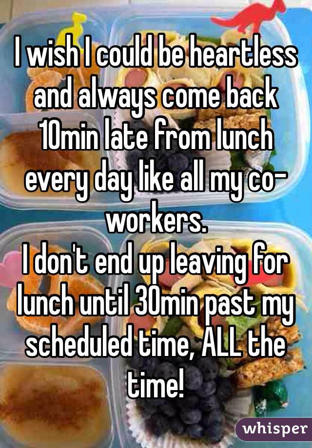 I wish I could be heartless and always come back 10min late from lunch every day like all my co-workers. 
I don't end up leaving for lunch until 30min past my scheduled time, ALL the time! 