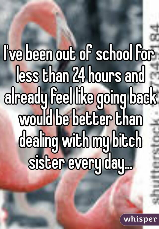 I've been out of school for less than 24 hours and already feel like going back would be better than dealing with my bitch sister every day...
