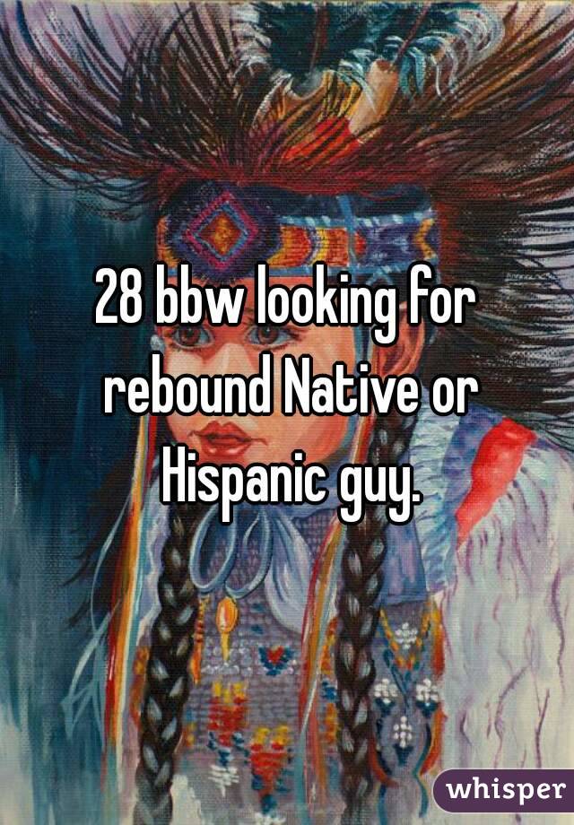 28 bbw looking for rebound Native or Hispanic guy.