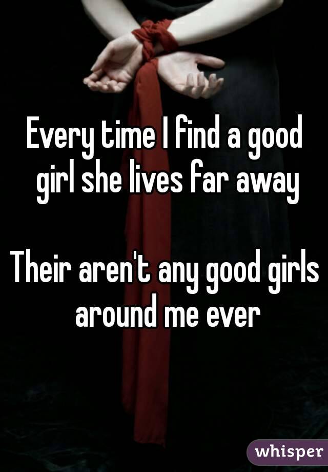 Every time I find a good girl she lives far away

Their aren't any good girls around me ever
