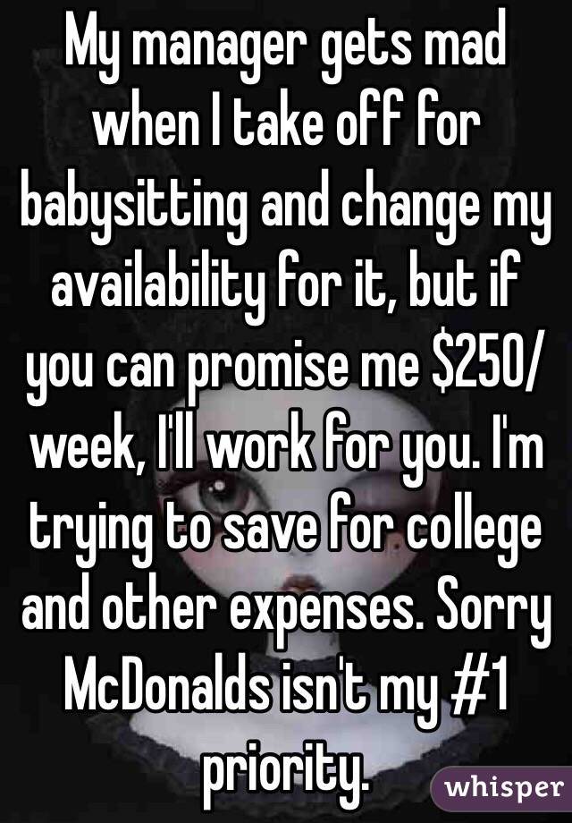 My manager gets mad when I take off for babysitting and change my availability for it, but if you can promise me $250/week, I'll work for you. I'm trying to save for college and other expenses. Sorry McDonalds isn't my #1 priority.