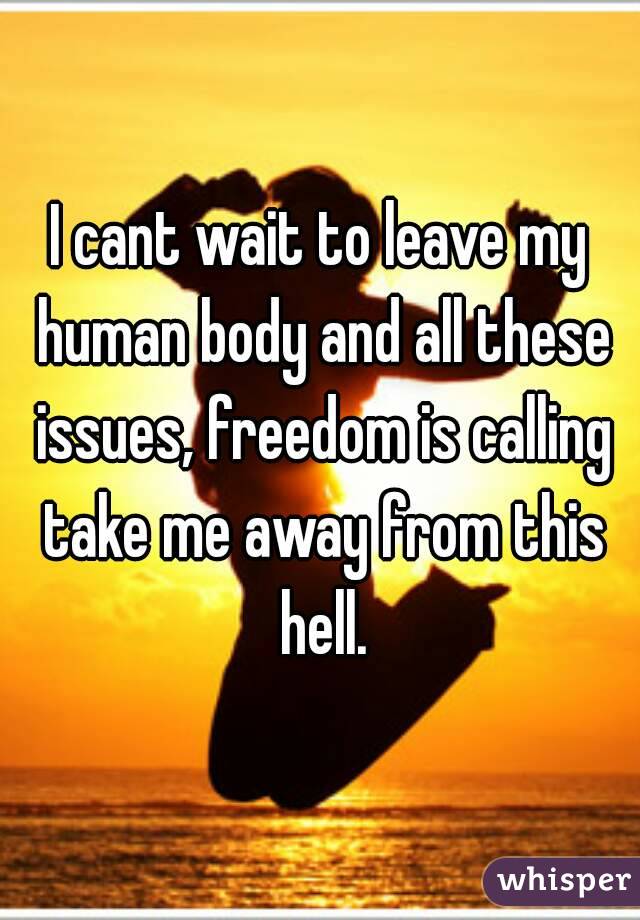 I cant wait to leave my human body and all these issues, freedom is calling take me away from this hell.