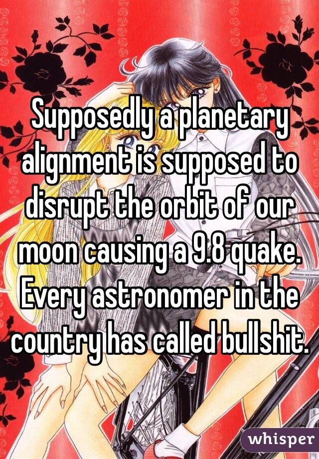 Supposedly a planetary alignment is supposed to disrupt the orbit of our moon causing a 9.8 quake. Every astronomer in the country has called bullshit. 