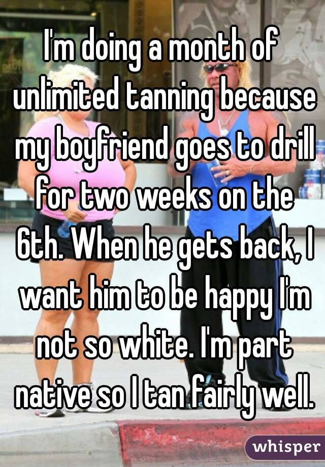 I'm doing a month of unlimited tanning because my boyfriend goes to drill for two weeks on the 6th. When he gets back, I want him to be happy I'm not so white. I'm part native so I tan fairly well.