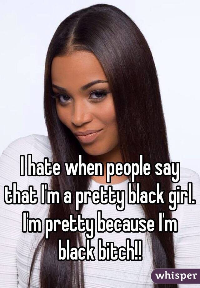 I hate when people say that I'm a pretty black girl. I'm pretty because I'm black bitch!!