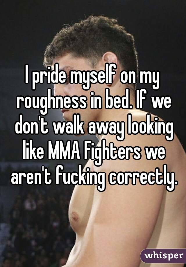 I pride myself on my roughness in bed. If we don't walk away looking like MMA Fighters we aren't fucking correctly.