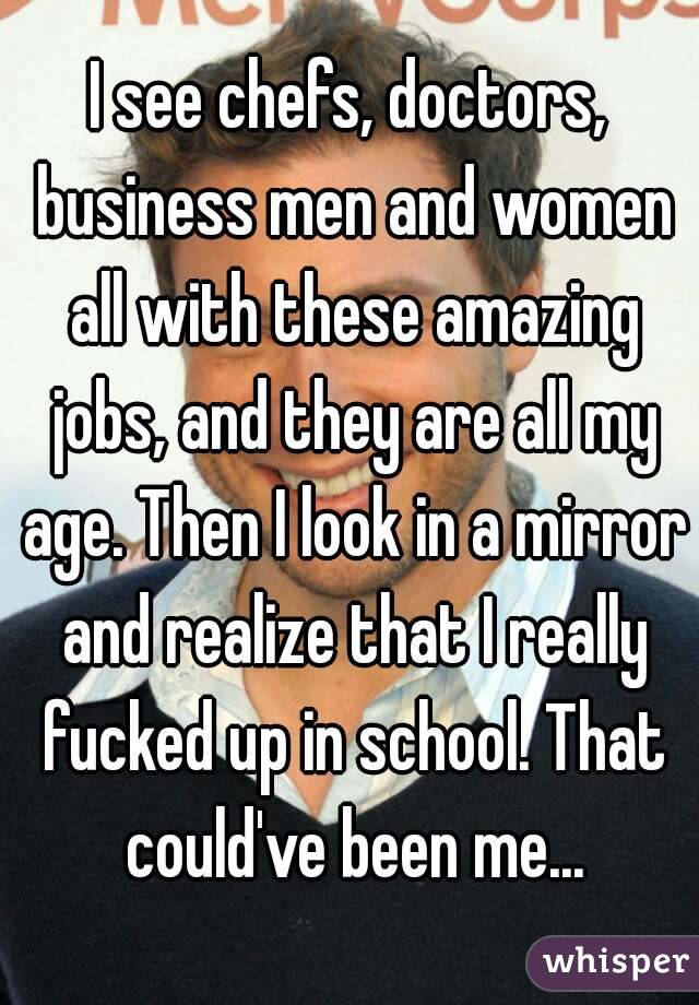I see chefs, doctors, business men and women all with these amazing jobs, and they are all my age. Then I look in a mirror and realize that I really fucked up in school. That could've been me...