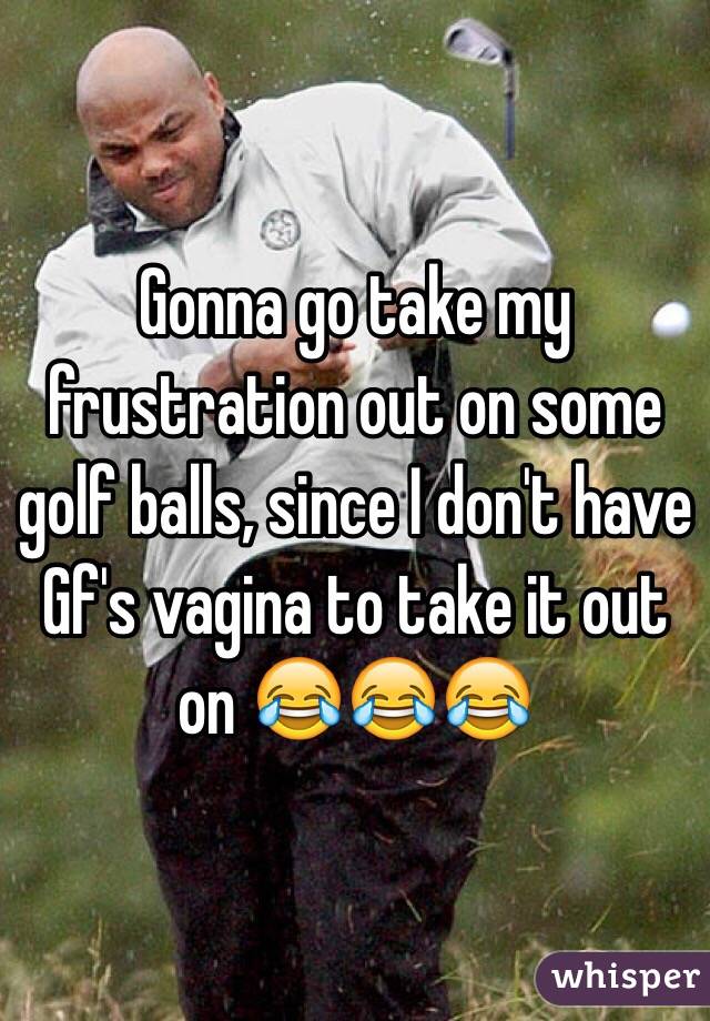 Gonna go take my frustration out on some golf balls, since I don't have Gf's vagina to take it out on 😂😂😂