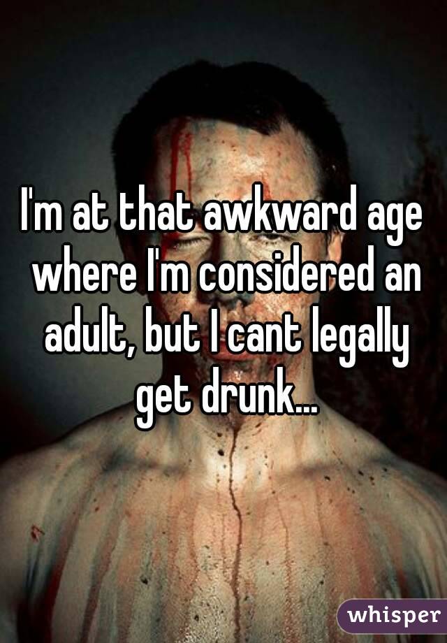 I'm at that awkward age where I'm considered an adult, but I cant legally get drunk...