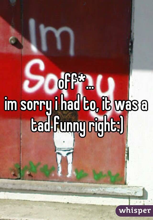 off*...
im sorry i had to, it was a tad funny right:)