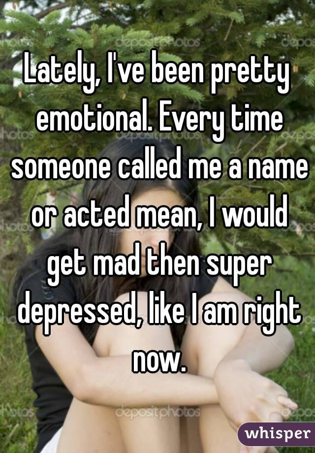 Lately, I've been pretty emotional. Every time someone called me a name or acted mean, I would get mad then super depressed, like I am right now.