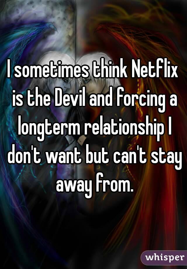I sometimes think Netflix is the Devil and forcing a longterm relationship I don't want but can't stay away from.