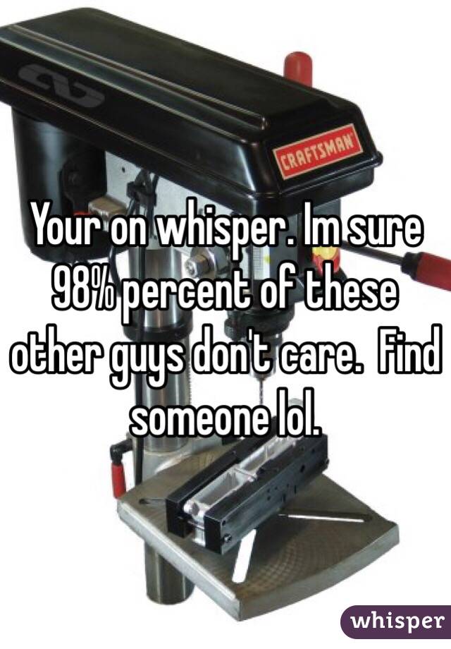 Your on whisper. Im sure 98% percent of these other guys don't care.  Find someone lol. 