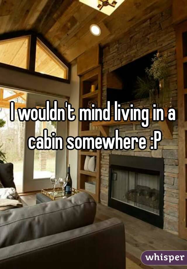 I wouldn't mind living in a cabin somewhere :P