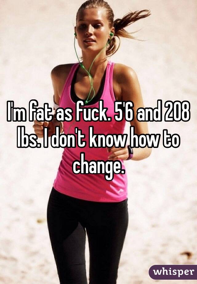 I'm fat as fuck. 5'6 and 208 lbs. I don't know how to change. 