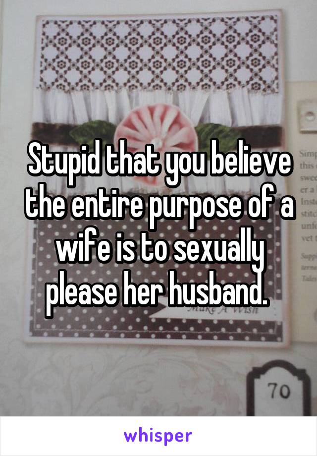 Stupid that you believe the entire purpose of a wife is to sexually please her husband. 