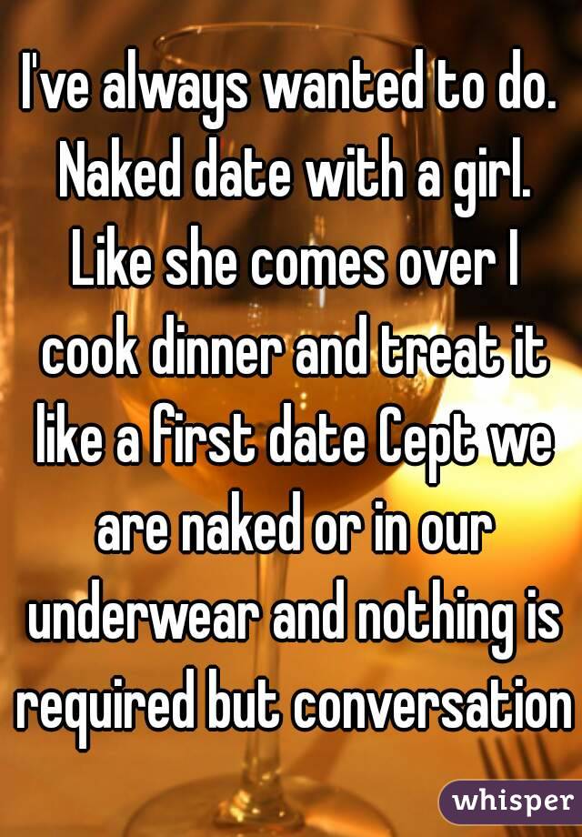 I've always wanted to do. Naked date with a girl. Like she comes over I cook dinner and treat it like a first date Cept we are naked or in our underwear and nothing is required but conversation