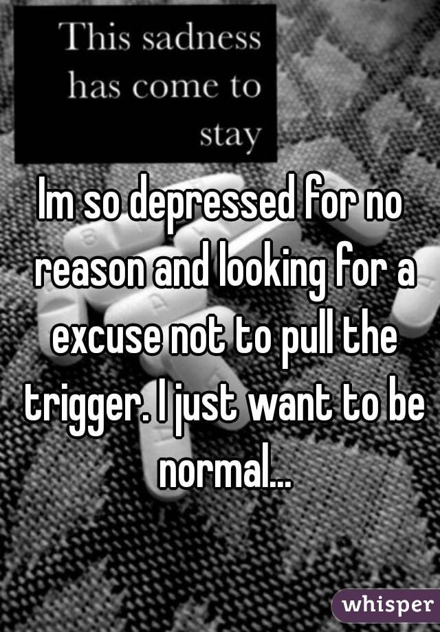 Im so depressed for no reason and looking for a excuse not to pull the trigger. I just want to be normal...