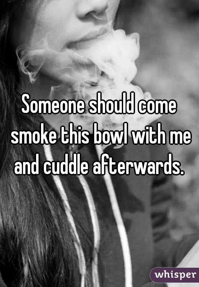 Someone should come smoke this bowl with me and cuddle afterwards. 
