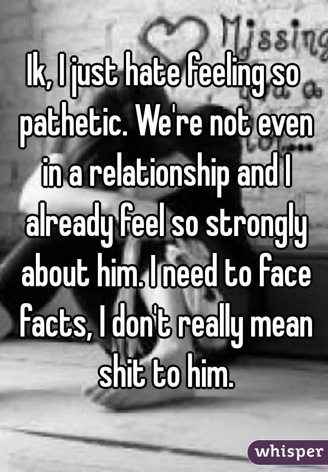 Ik, I just hate feeling so pathetic. We're not even in a relationship and I already feel so strongly about him. I need to face facts, I don't really mean shit to him.