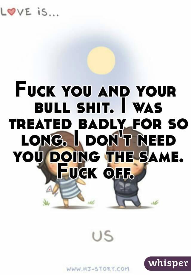 Fuck you and your bull shit. I was treated badly for so long. I don't need you doing the same. Fuck off. 