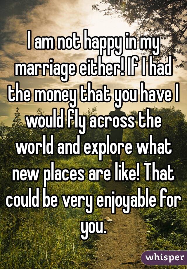 I am not happy in my marriage either! If I had the money that you have I would fly across the world and explore what new places are like! That could be very enjoyable for you.