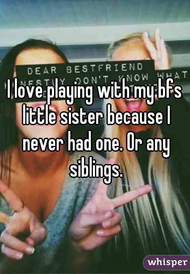 I love playing with my bfs little sister because I never had one. Or any siblings.