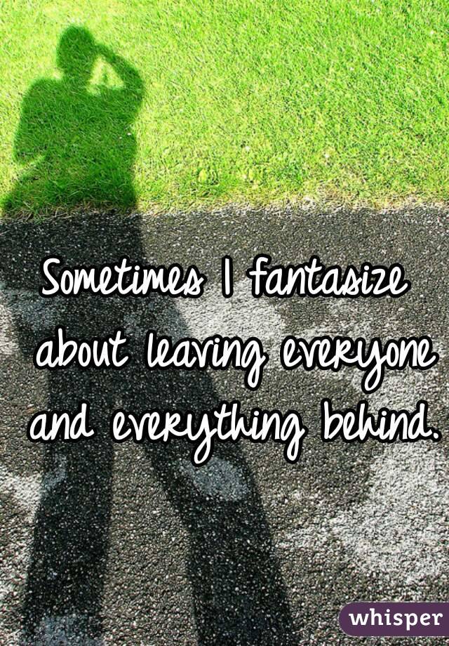 Sometimes I fantasize about leaving everyone and everything behind.