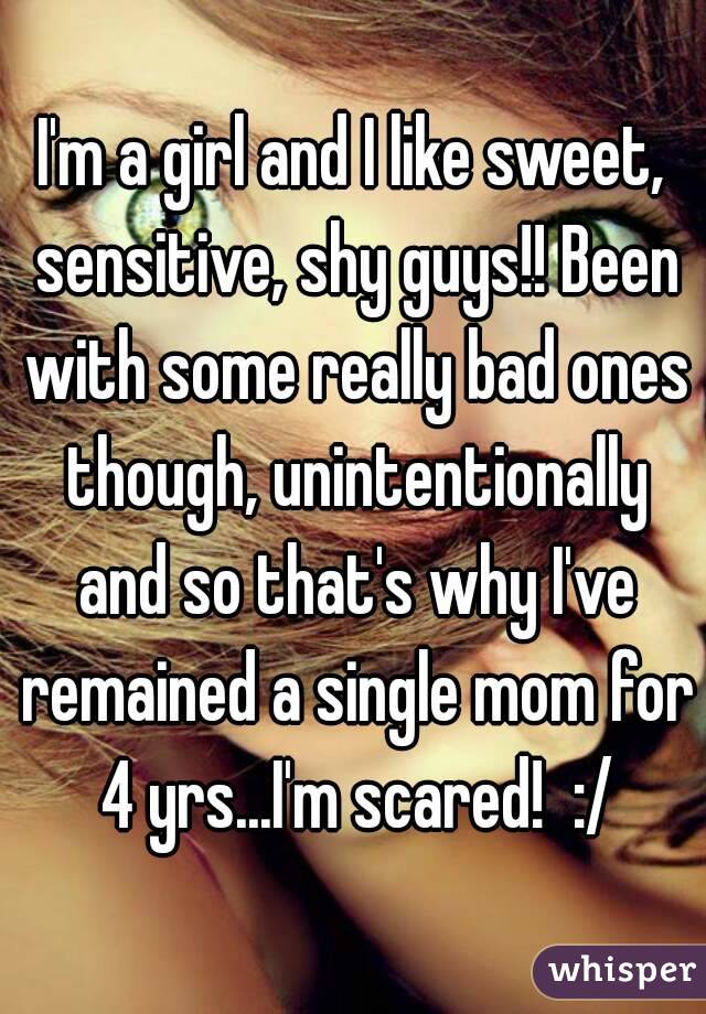I'm a girl and I like sweet, sensitive, shy guys!! Been with some really bad ones though, unintentionally and so that's why I've remained a single mom for 4 yrs...I'm scared!  :/