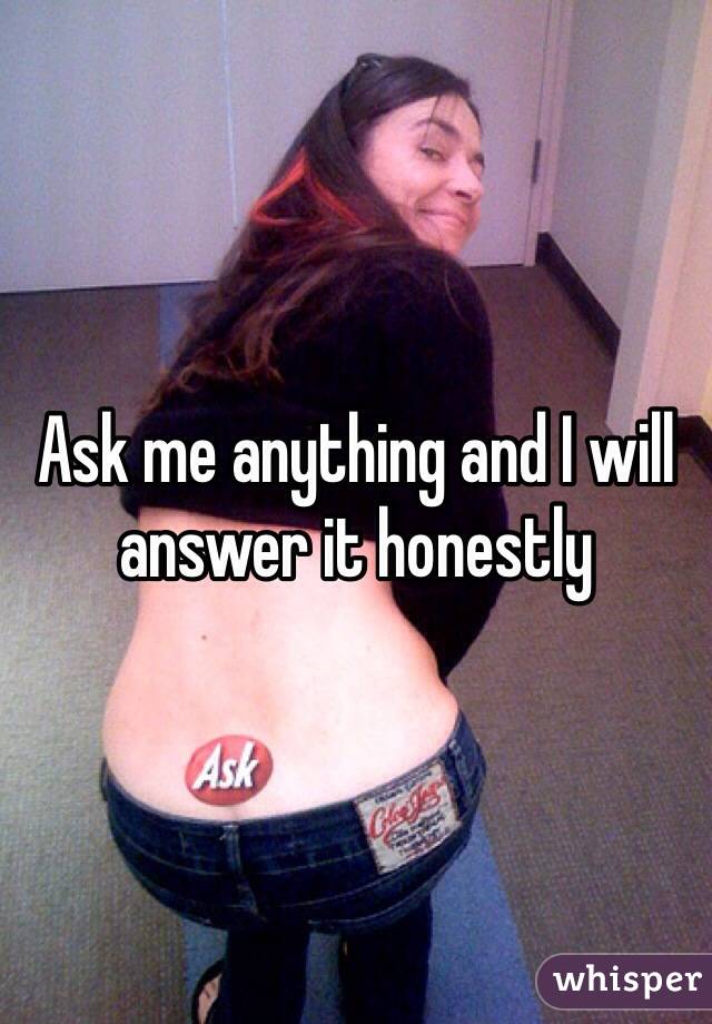 Ask me anything and I will answer it honestly 