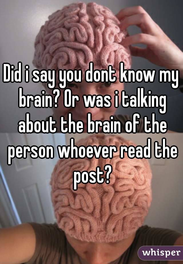 Did i say you dont know my brain? Or was i talking about the brain of the person whoever read the post?