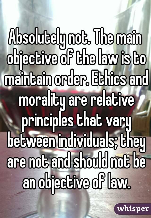 Absolutely not. The main objective of the law is to maintain order. Ethics and morality are relative principles that vary between individuals; they are not and should not be an objective of law.
