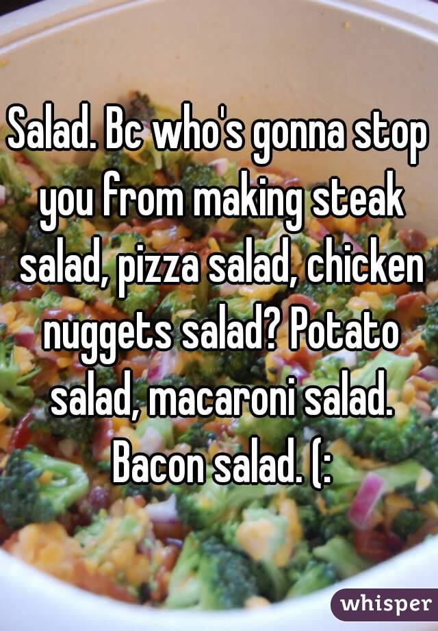 Salad. Bc who's gonna stop you from making steak salad, pizza salad, chicken nuggets salad? Potato salad, macaroni salad. Bacon salad. (: