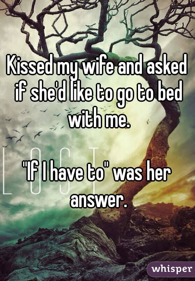 Kissed my wife and asked if she'd like to go to bed with me.

"If I have to" was her answer.