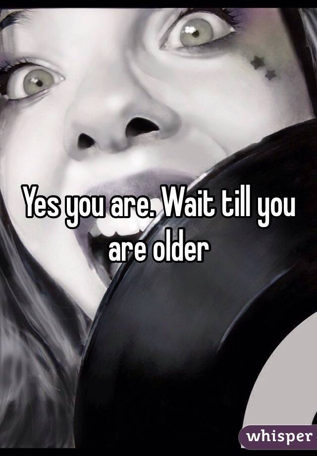 Yes you are. Wait till you are older 