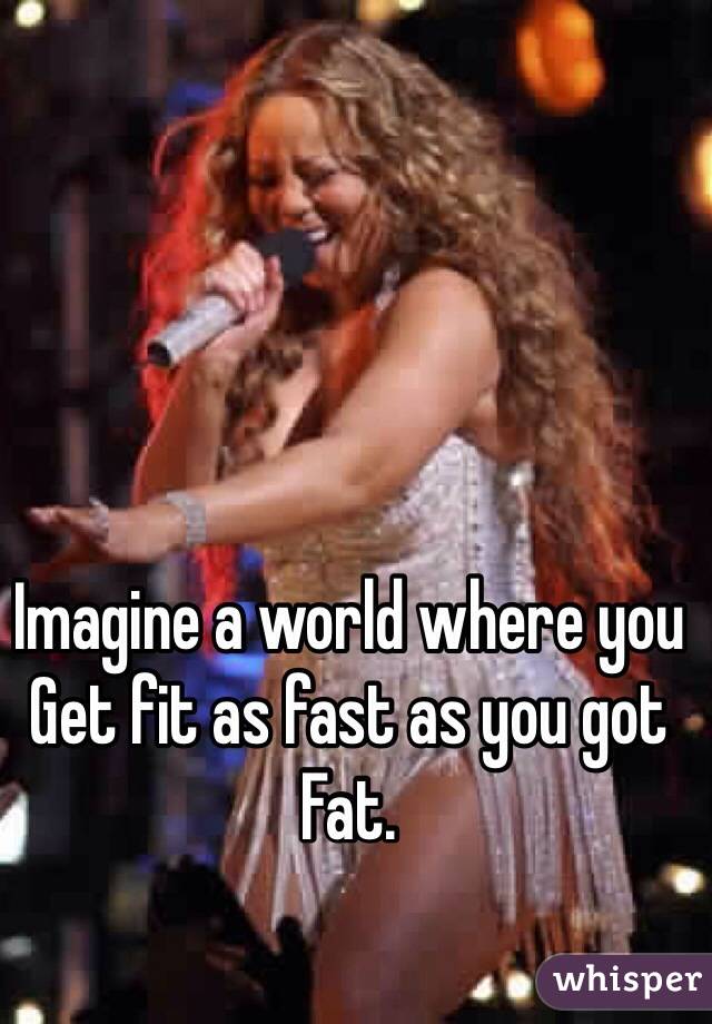 Imagine a world where you 
Get fit as fast as you got
Fat.