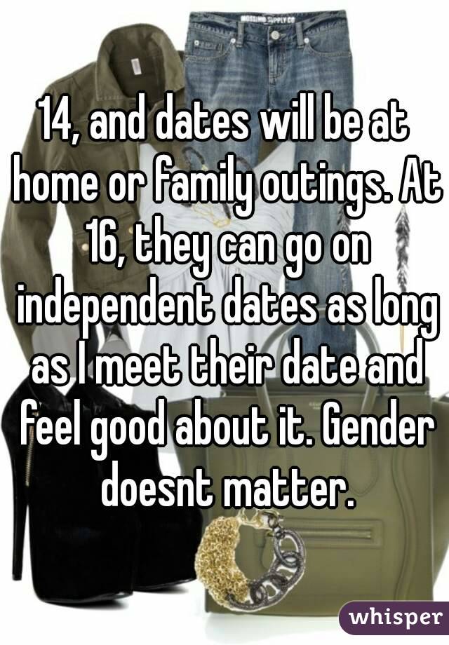14, and dates will be at home or family outings. At 16, they can go on independent dates as long as I meet their date and feel good about it. Gender doesnt matter.