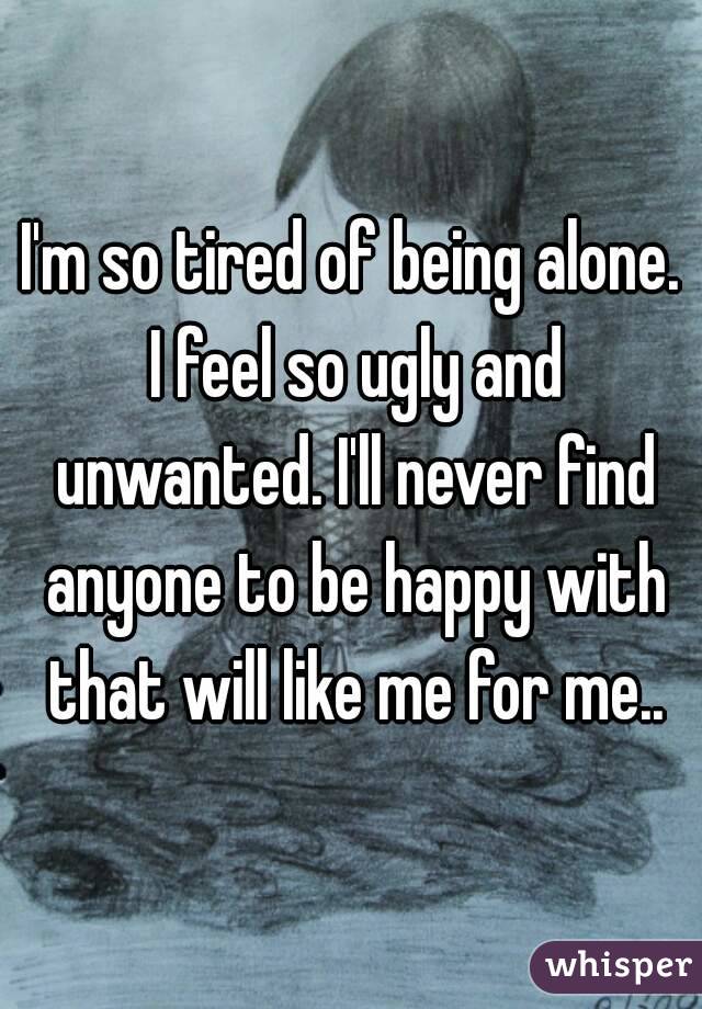 I'm so tired of being alone. I feel so ugly and unwanted. I'll never find anyone to be happy with that will like me for me..