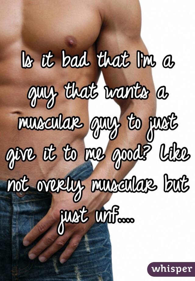 Is it bad that I'm a guy that wants a muscular guy to just give it to me good? Like not overly muscular but just unf....