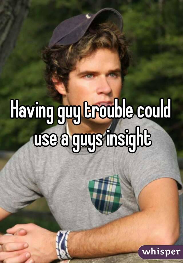 Having guy trouble could use a guys insight