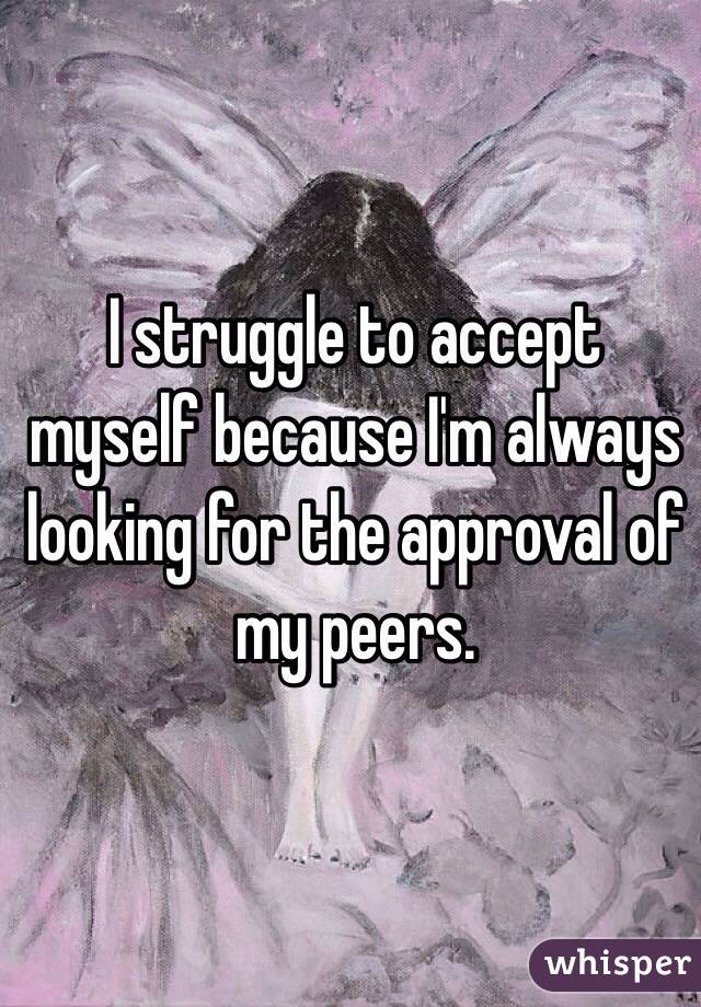 I struggle to accept myself because I'm always looking for the approval of my peers.