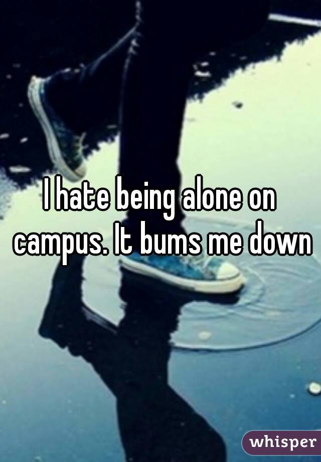 I hate being alone on campus. It bums me down