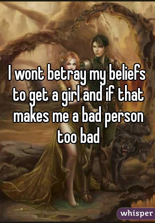 I wont betray my beliefs to get a girl and if that makes me a bad person too bad