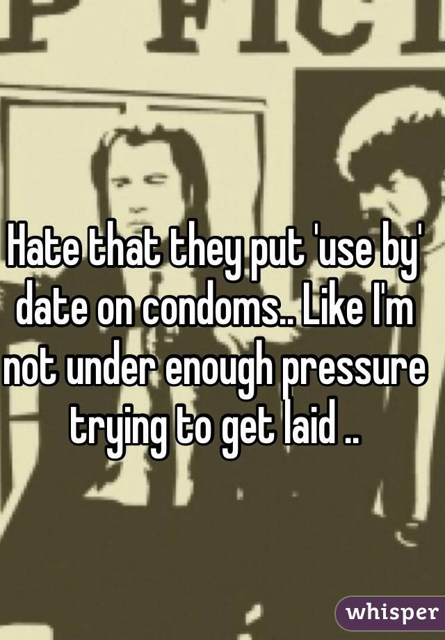 Hate that they put 'use by' date on condoms.. Like I'm not under enough pressure trying to get laid ..