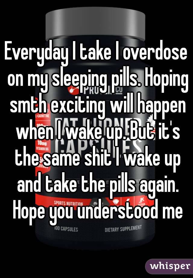 Everyday I take I overdose on my sleeping pills. Hoping smth exciting will happen when I wake up. But it's the same shit I wake up and take the pills again. Hope you understood me