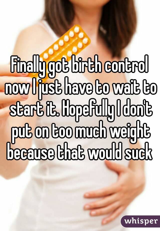 Finally got birth control now I just have to wait to start it. Hopefully I don't put on too much weight because that would suck 