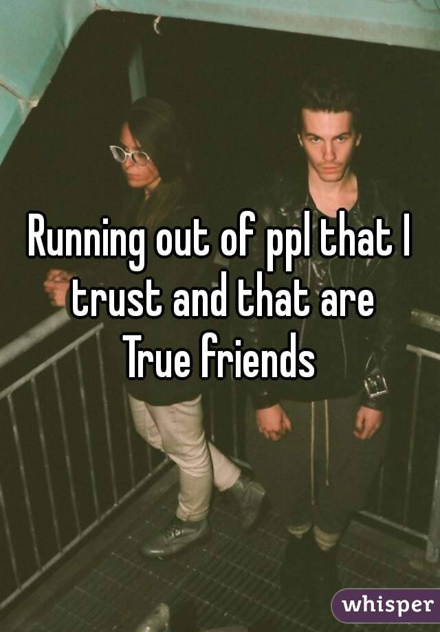 Running out of ppl that I trust and that are
True friends