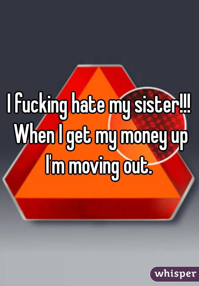 I fucking hate my sister!!! When I get my money up I'm moving out. 